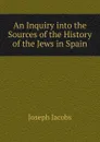 An Inquiry into the Sources of the History of the Jews in Spain - Joseph Jacobs