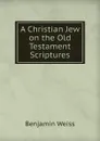 A Christian Jew on the Old Testament Scriptures - Benjamin Weiss