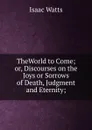 TheWorld to Come; or, Discourses on the Joys or Sorrows of Death, Judgment and Eternity; - Isaac Watts