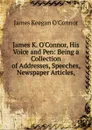 James K. O.Connor, His Voice and Pen: Being a Collection of Addresses, Speeches, Newspaper Articles, - James Keegan O'Connor