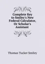 Complete Key to Smiley.s New Federal Calculator, Or Scholar.s Assistant . - Thomas Tucker Smiley