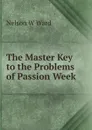 The Master Key to the Problems of Passion Week - Nelson W Ward