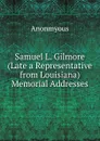 Samuel L. Gilmore (Late a Representative from Louisiana) Memorial Addresses - Anonmyous