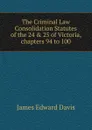 The Criminal Law Consolidation Statutes of the 24 . 25 of Victoria, chapters 94 to 100 - James Edward Davis