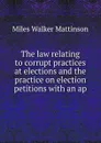 The law relating to corrupt practices at elections and the practice on election petitions with an ap - Miles Walker Mattinson