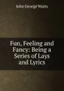 Fun, Feeling and Fancy: Being a Series of Lays and Lyrics - John George Watts