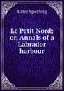Le Petit Nord; or, Annals of a Labrador harbour - Katie Spalding
