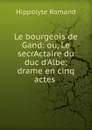 Le bourgeois de Gand: ou, Le secrActaire du duc d.Albe; drame en cinq actes . - Hippolyte Romand