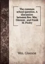 The common school question. A discussion between Rev. Wm. Gleeson . and Frank M. Pixley - Wm. Gleeson