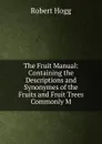 The Fruit Manual: Containing the Descriptions and Synonymes of the Fruits and Fruit Trees Commonly M - Robert Hogg