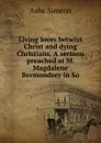 Living loves betwixt Christ and dying Christians. A sermon preached at M. Magdalene Bermondsey in So - Ashe Simeon