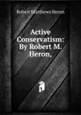 Active Conservatism: By Robert M. Heron, - Robert Matthews Heron