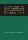 On the advantages to be derived from the united application of Wilson.s . Baylis.s patents for the m - Johnson Cuthbert W. (Cuthbert William)