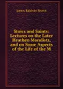 Stoics and Saints: Lectures on the Later Heathen Moralists, and on Some Aspects of the Life of the M - James Baldwin Brown