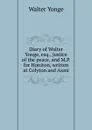 Diary of Walter Yonge, esq., justice of the peace, and M.P. for Honiton, written at Colyton and Axmi - Walter Yonge