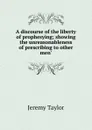 A discourse of the liberty of prophesying; showing the unreasonableness of prescribing to other men. - Jeremy Taylor