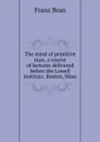 The mind of primitive man, a course of lectures delivered before the Lowell institute, Boston, Mass. - Franz Boas
