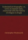 Ecclesiastical biography: or, Lives of eminent men, connected with the history of religion in Engla - Christopher Wordsworth