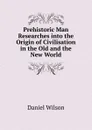 Prehistoric Man Researches into the Origin of Civilisation in the Old and the New World - Daniel Wilson