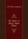 To  Save  A  Busy  Man  Time - A.W Shaw company