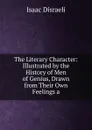 The Literary Character: Illustrated by the History of Men of Genius, Drawn from Their Own Feelings a - Isaac Disraeli
