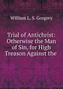 Trial of Antichrist: Otherwise the Man of Sin, for High Treason Against the . - William L. S. Gregory