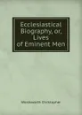 Ecclesiastical Biography, or, Lives of Eminent Men - Christopher Wordsworth