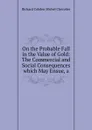 On the Probable Fall in the Value of Gold: The Commercial and Social Consequences which May Ensue, a - Richard Cobden Michel Chevalier