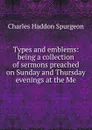 Types and emblems: being a collection of sermons preached on Sunday and Thursday evenings at the Me - Charles Haddon Spurgeon