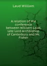 A relation of the conference between William Laud, late Lord Archbishop of Canterbury and Mr. Fisher - Laud William