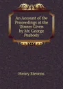 An Account of the Proceedings at the Dinner Given by Mr. George Peabody - Henry Stevens