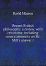 Recent British philosophy: a review, with criticisms; including some comments on Mr. Mill.s answer t - Masson David