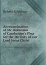 An examination of Mr. Robinson of Cambridge.s Plea for the Divinity of our Lord Jesus Christ - Robert Robinson