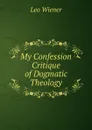 My Confession Critique of Dogmatic Theology - Leo Wiener