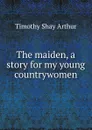 The maiden, a story for my young countrywomen - Timothy Shay Arthur