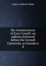 My reminiscences of Ezra Cornell: an address delivered before the Cornell University on founder.s d - Andrew Dickson White