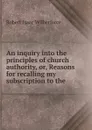 An inquiry into the principles of church authority, or, Reasons for recalling my subscription to the - Robert Isaac Wilberforce