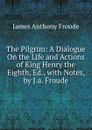 The Pilgrim: A Dialogue On the Life and Actions of King Henry the Eighth, Ed., with Notes, by J.a. Froude - James Anthony Froude