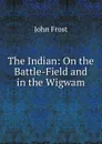 The Indian: On the Battle-Field and in the Wigwam - John Frost