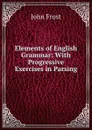 Elements of English Grammar: With Progressive Exercises in Parsing - John Frost