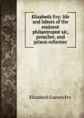 Elizabeth Fry: life and labors of the eminent philantropist sic, preacher, and prison reformer - Elizabeth Gurney Fry