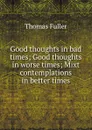 Good thoughts in bad times; Good thoughts in worse times; Mixt contemplations in better times - Fuller Thomas
