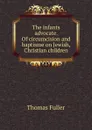 The infants advocate. Of circumcision and baptisme on Jewish, Christian children - Fuller Thomas