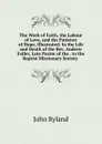 The Work of Faith, the Labour of Love, and the Patience of Hope, Illustrated: In the Life and Death of the Rev. Andrew Fuller, Late Pastor of the . to the Baptist Missionary Society . - John Ryland