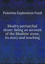 Moab.s patriarchal stone: being an account of the Moabite stone, its story and teaching - Palestine exploration fund