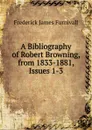 A Bibliography of Robert Browning, from 1833-1881, Issues 1-3 - Frederick James Furnivall