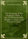 The Harmony of the Prophetic Word: A Key to Old Testament Prophecy Concerning Things to Come - Arno Clemens Gaebelein