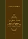 The English church in the sixteenth century: from the accession of Henry VIII to the death of Mary - Gairdner James