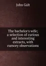 The bachelor.s wife; a selection of curious and interesting extracts, with cursory observations - Galt John