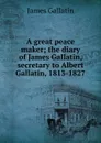 A great peace maker; the diary of James Gallatin, secretary to Albert Gallatin, 1813-1827 - James Gallatin